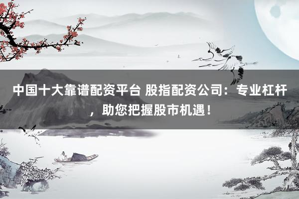 中国十大靠谱配资平台 股指配资公司：专业杠杆，助您把握股市机遇！