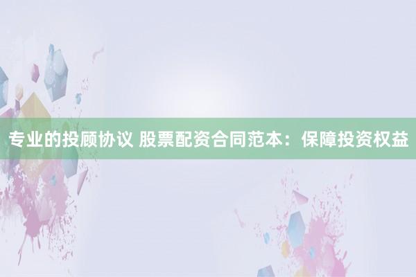 专业的投顾协议 股票配资合同范本：保障投资权益