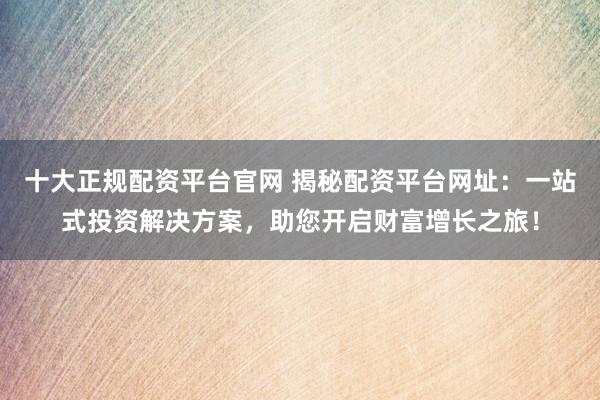 十大正规配资平台官网 揭秘配资平台网址：一站式投资解决方案，助您开启财富增长之旅！