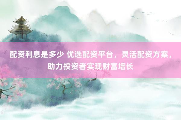 配资利息是多少 优选配资平台，灵活配资方案，助力投资者实现财富增长