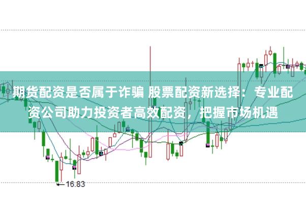 期货配资是否属于诈骗 股票配资新选择：专业配资公司助力投资者高效配资，把握市场机遇