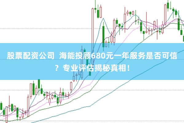 股票配资公司  海能投顾680元一年服务是否可信？专业评估揭秘真相！