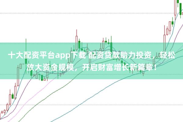 十大配资平台app下载 配资贷款助力投资，轻松放大资金规模，开启财富增长新篇章！