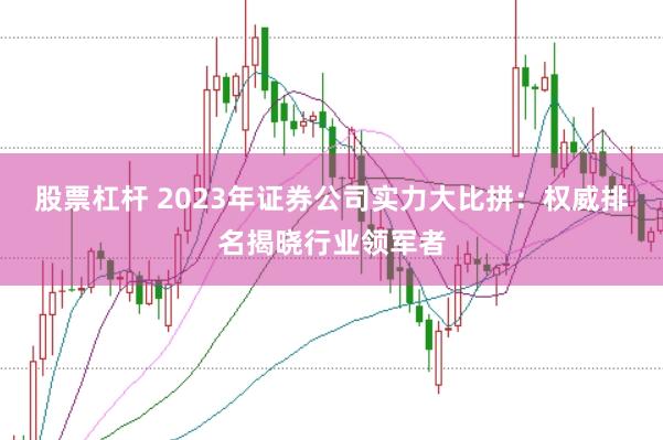 股票杠杆 2023年证券公司实力大比拼：权威排名揭晓行业领军者