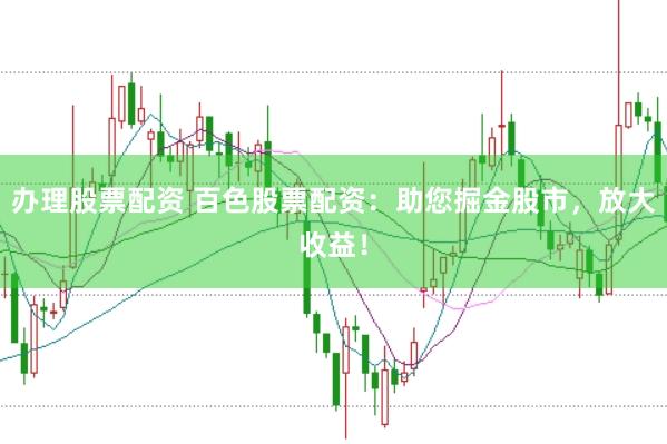 办理股票配资 百色股票配资：助您掘金股市，放大收益！