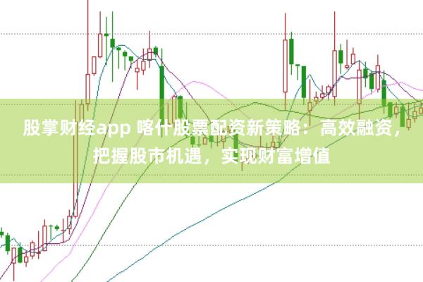 股掌财经app 喀什股票配资新策略：高效融资，把握股市机遇，实现财富增值
