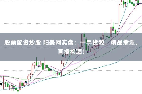 股票配资炒股 阳美网实盘：一手货源，精品翡翠，直播捡漏！