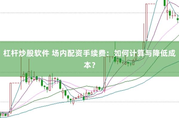 杠杆炒股软件 场内配资手续费：如何计算与降低成本？