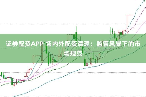 证券配资APP 场内外配资清理：监管风暴下的市场规范
