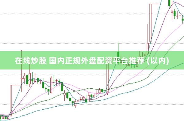 在线炒股 国内正规外盘配资平台推荐 (以内)