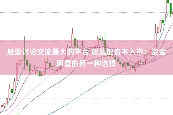 股票讨论交流最大的平台 股票配资不入市：资金闲置的另一种选择