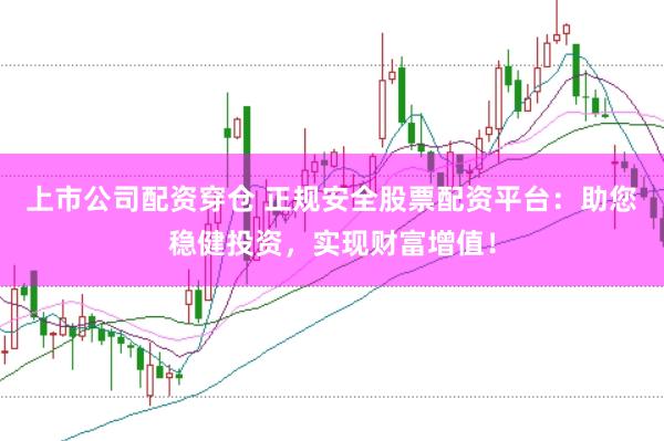 上市公司配资穿仓 正规安全股票配资平台：助您稳健投资，实现财富增值！