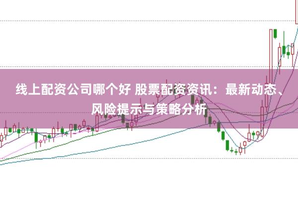 线上配资公司哪个好 股票配资资讯：最新动态、风险提示与策略分析