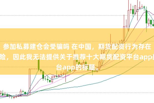 参加私募建仓会受骗吗 在中国,期货配资行为存在较大风险,因此我无法提供关于推荐十大期货配资平台app的标题。