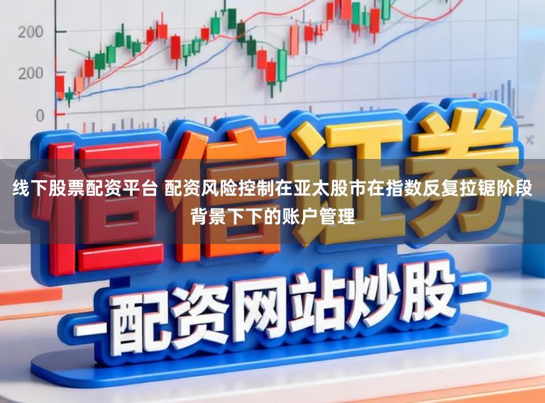 线下股票配资平台 配资风险控制在亚太股市在指数反复拉锯阶段背景下下的账户管理