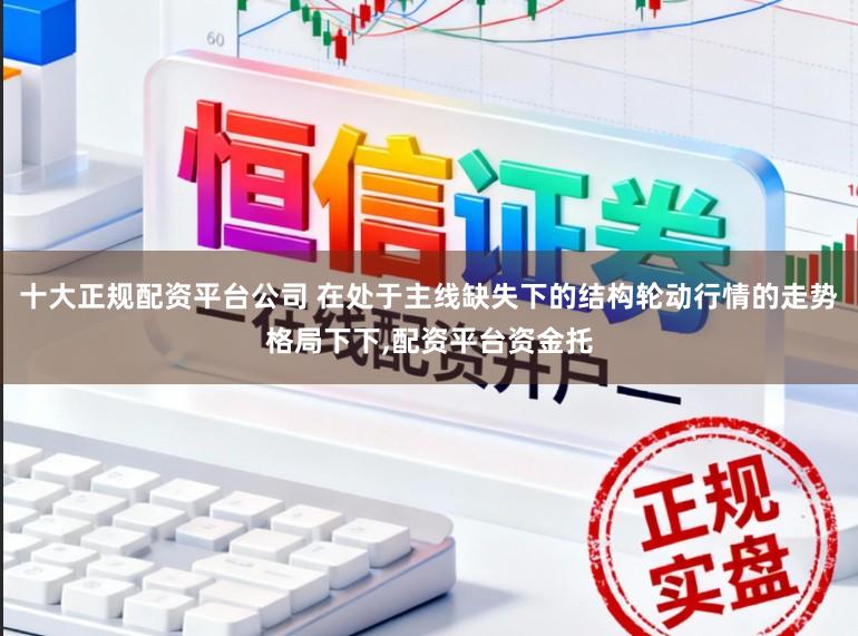 十大正规配资平台公司 在处于主线缺失下的结构轮动行情的走势格局下下，配资平台资金托