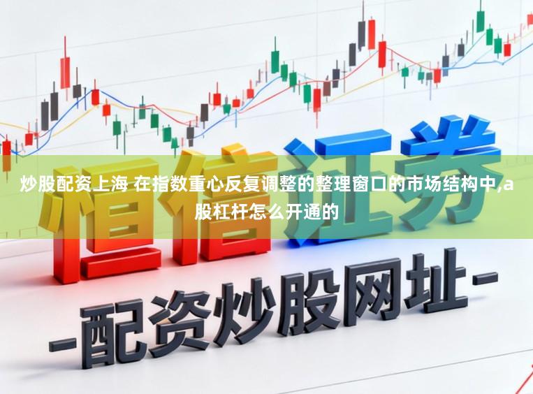 炒股配资上海 在指数重心反复调整的整理窗口的市场结构中,a股杠杆怎么开通的