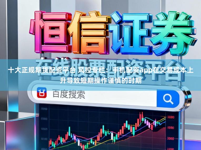 十大正规期货配资平台 风控专栏:手机配资app在交易成本上升导致短期操作谨慎的时期